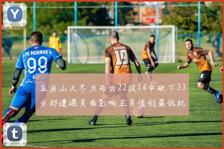 亚历山大尽力而为22投14中砍下33分却遭遇负面影响正负值创最低纪录