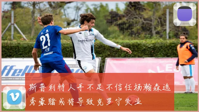 斯普利特人手不足不信任杨瀚森选秀豪赌或将导致克罗宁失业