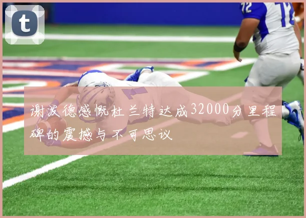 谢泼德感慨杜兰特达成32000分里程碑的震撼与不可思议