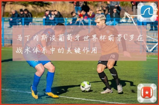 马丁内斯谈葡萄牙世界杯前景C罗在战术体系中的关键作用