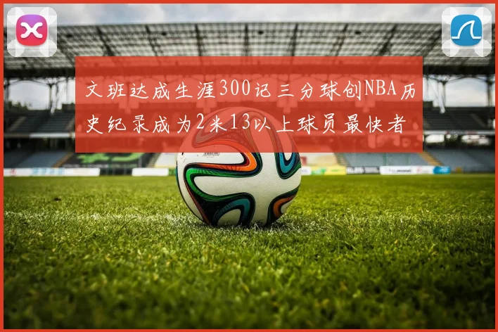 文班达成生涯300记三分球创NBA历史纪录成为2米13以上球员最快者