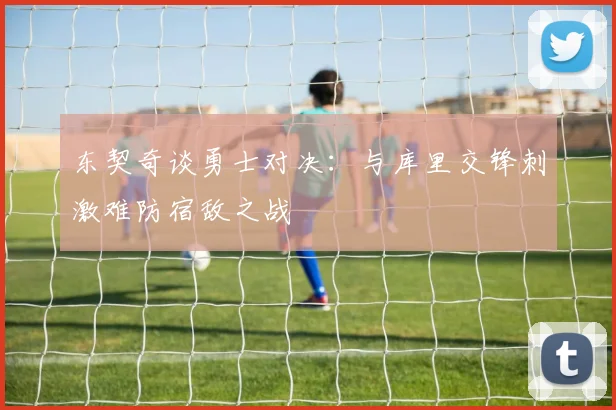 东契奇谈勇士对决：与库里交锋刺激难防宿敌之战